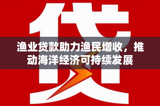德州渔业贷款助力渔民增收，推动海洋经济可持续发展