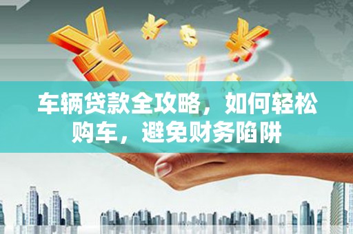 德州车辆贷款全攻略，如何轻松购车，避免财务陷阱