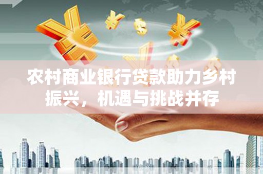 德州农村商业银行贷款助力乡村振兴，机遇与挑战并存