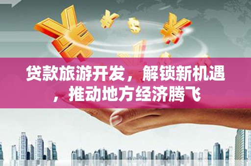 德州贷款旅游开发，解锁新机遇，推动地方经济腾飞